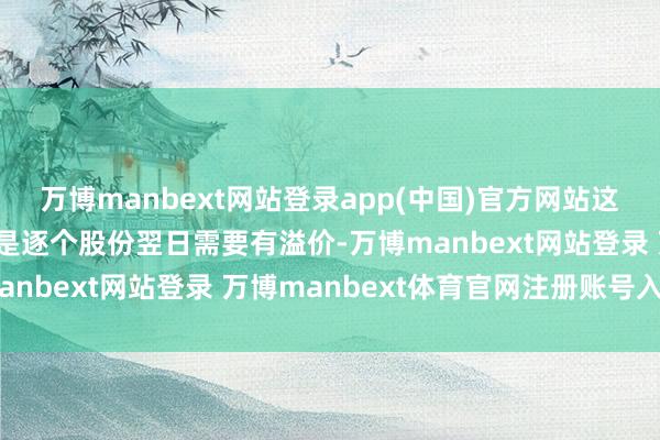 万博manbext网站登录app(中国)官方网站这也算溢价；第三点：便是逐个股份翌日需要有溢价-万博manbext网站登录 万博manbext体育官网注册账号入口